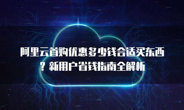 阿里云首购优惠多少钱合适买东西？新用户省钱指南全解析
