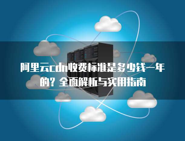 阿里云cdn收费标准是多少钱一年的?全面解析与实用指南