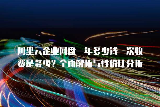 阿里云企业网盘一年多少钱一次收费是多少?全面解析与性价比分析