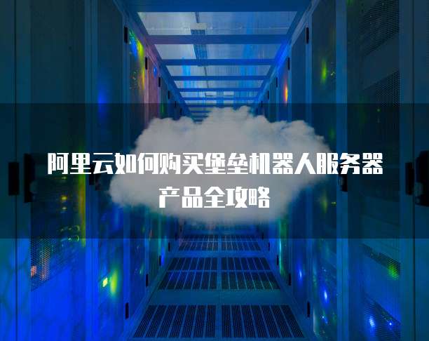 阿里云如何购买堡垒机器人服务器产品全攻略