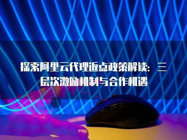 探索阿里云代理返点政策解读:三层次激励机制与合作机遇