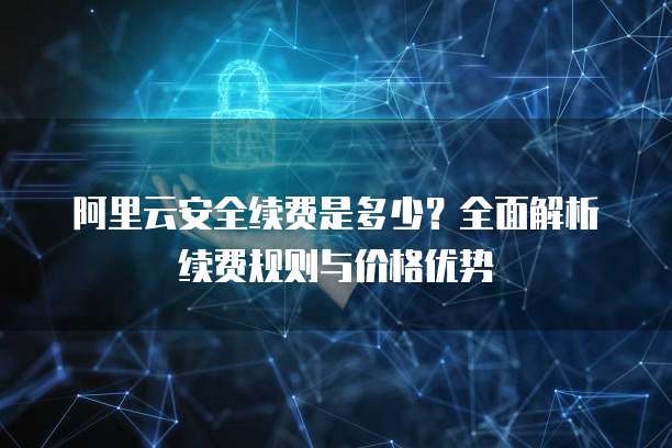 阿里云安全续费是多少?全面解析续费规则与价格优势