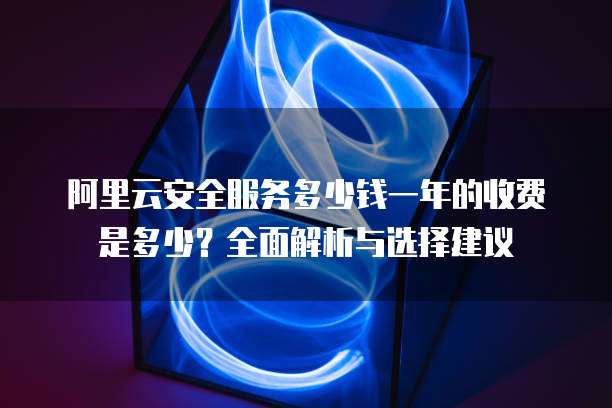 阿里云安全服务多少钱一年的收费是多少?全面解析与选择建议