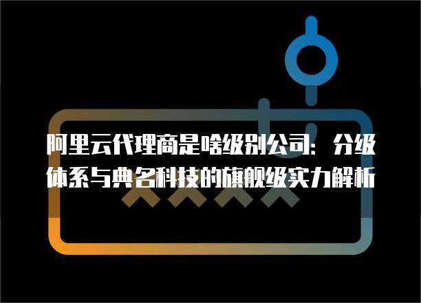 阿里云代理商是啥级别公司:分级体系与典名科技的旗舰级实力解析