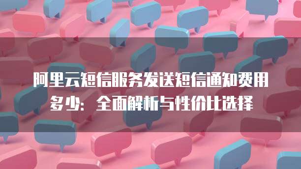 阿里云短信服务发送短信通知费用多少:全面解析与性价比选择
