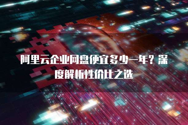 阿里云企业网盘便宜多少一年?深度解析性价比之选
