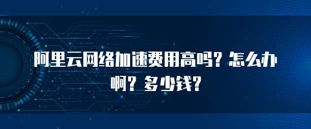 阿里云网络加速费用高吗?怎么办啊?多少钱?