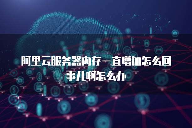 阿里云服务器内存一直增加怎么回事儿啊怎么办