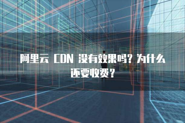 阿里云 CDN 没有效果吗？为什么还要收费？