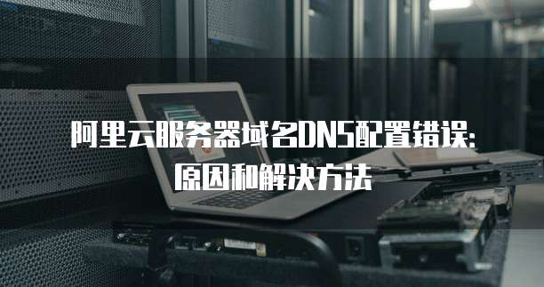 阿里云服务器域名DNS配置错误:原因和解决方法