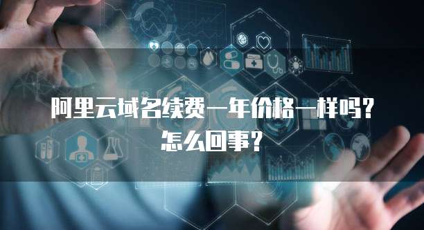 阿里云域名续费一年价格一样吗?怎么回事?