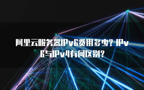 阿里云服务器IPv6费用多少?IPv6与IPv4有何区别?