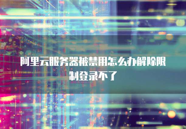 阿里云服务器被禁用怎么办解除限制登录不了