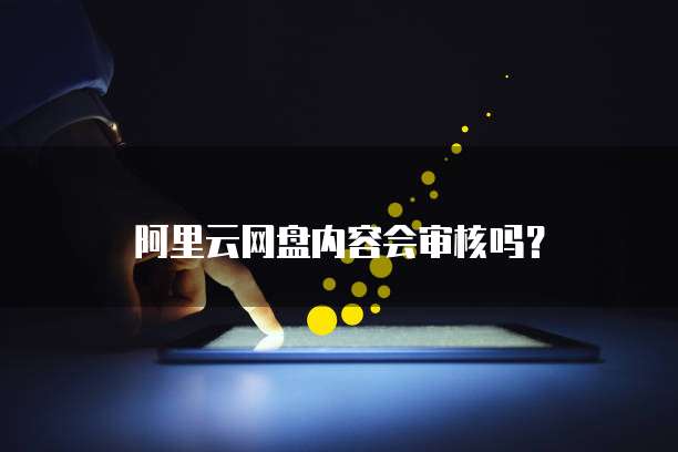 阿里云网盘内容会审核吗?