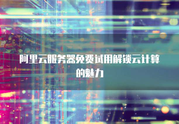 阿里云服务器免费试用解锁云计算的魅力