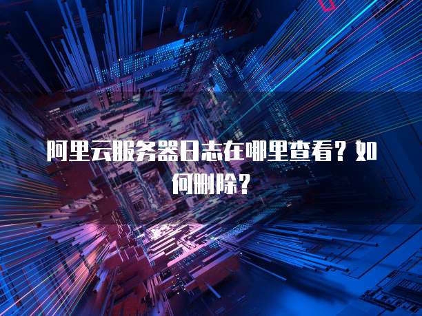 阿里云服务器日志在哪里查看?如何删除?