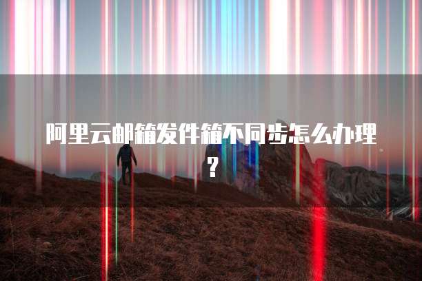 阿里云邮箱发件箱不同步怎么办理?