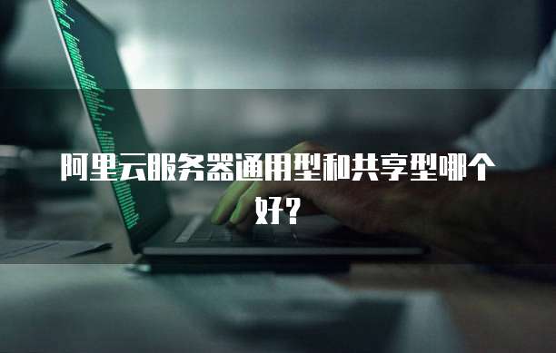 阿里云服务器通用型和共享型哪个好?
