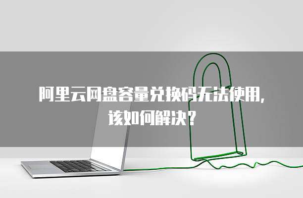 阿里云网盘容量兑换码无法使用,该如何解决?