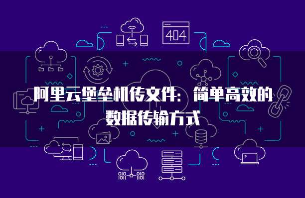 阿里云堡垒机传文件:简单高效的数据传输方式