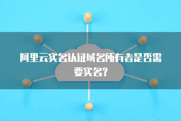 阿里云实名认证域名所有者是否需要实名？