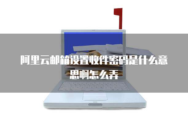 阿里云邮箱设置收件密码是什么意思啊怎么弄