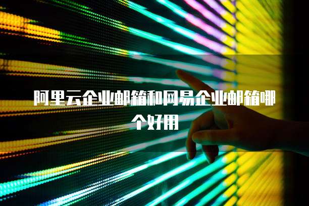 阿里云企业邮箱和网易企业邮箱哪个好用