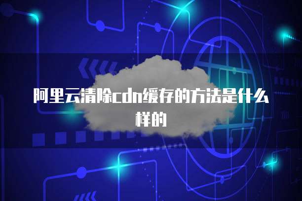 阿里云清除cdn缓存的方法是什么样的