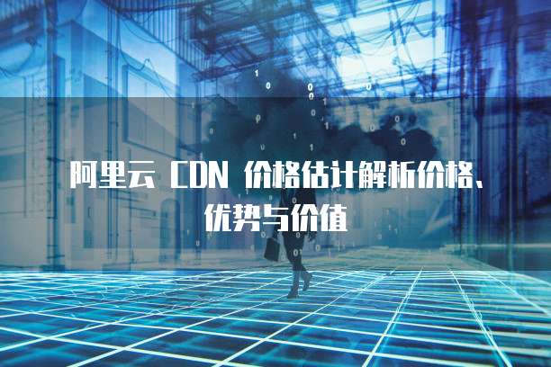阿里云 CDN 价格估计解析价格、优势与价值