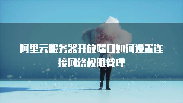 阿里云服务器开放端口如何设置连接网络权限管理