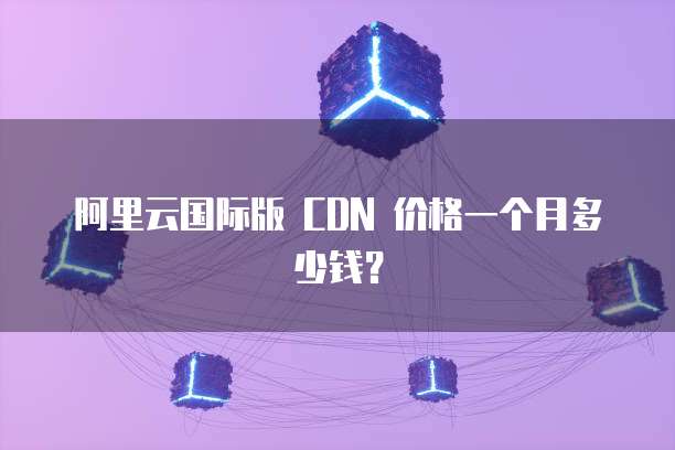 阿里云国际版 CDN 价格一个月多少钱?