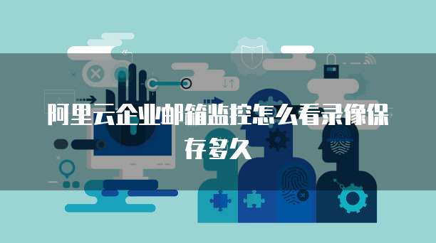阿里云企业邮箱监控怎么看录像保存多久