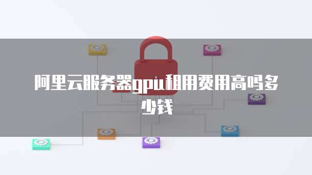 阿里云服务器gpu租用费用高吗多少钱