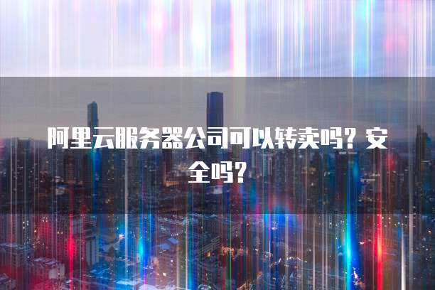 阿里云服务器公司可以转卖吗?安全吗?
