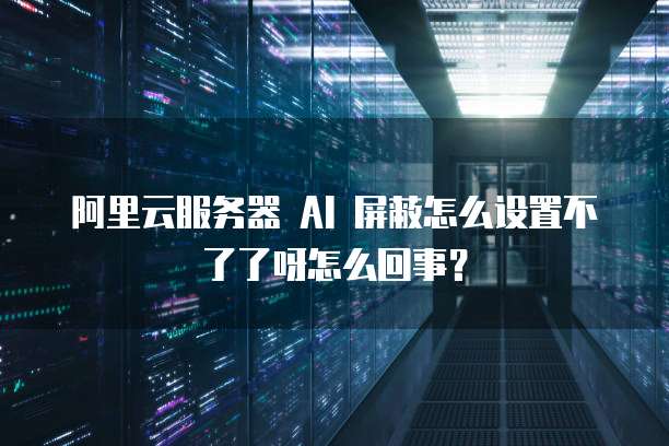 阿里云服务器 AI 屏蔽怎么设置不了了呀怎么回事?