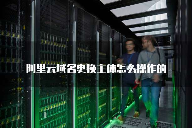 阿里云域名更换主体怎么操作的