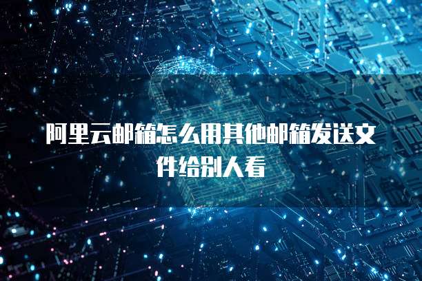 阿里云邮箱怎么用其他邮箱发送文件给别人看