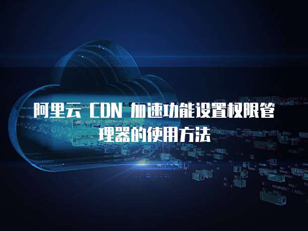 阿里云 CDN 加速功能设置权限管理器的使用方法