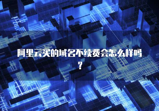 阿里云买的域名不续费会怎么样吗?