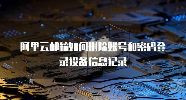 阿里云邮箱如何删除账号和密码登录设备信息记录