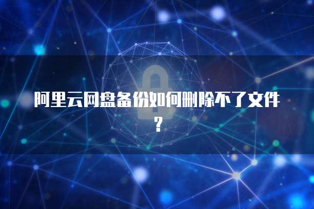 阿里云网盘备份如何删除不了文件？