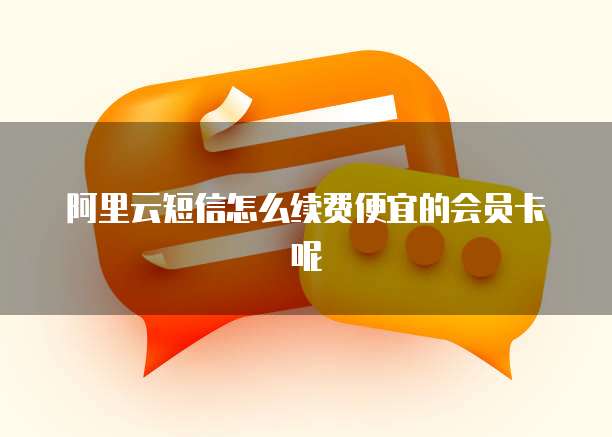 阿里云短信怎么续费便宜的会员卡呢