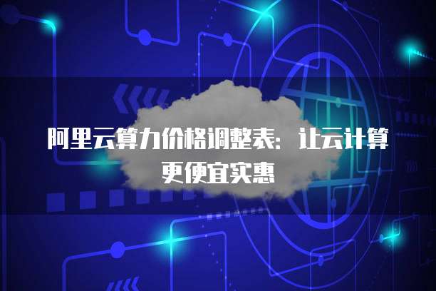 阿里云算力价格调整表:让云计算更便宜实惠