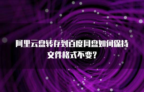 阿里云盘转存到百度网盘如何保持文件格式不变？