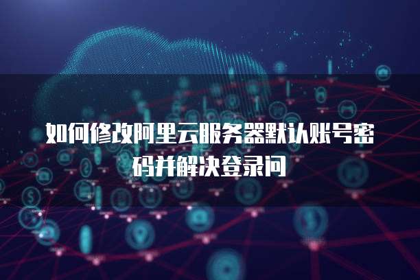 如何修改阿里云服务器默认账号密码并解决登录问