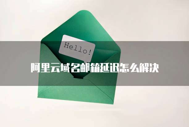 阿里云域名邮箱延迟怎么解决