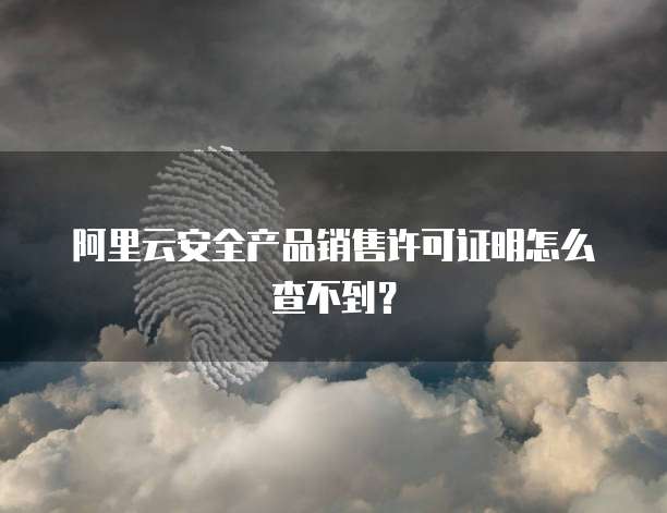阿里云安全产品销售许可证明怎么查不到?