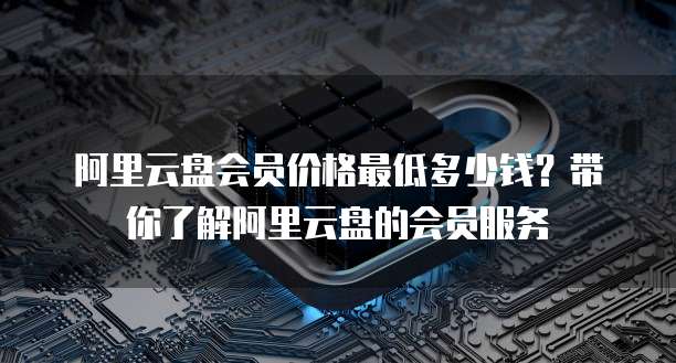 阿里云盘会员价格最低多少钱?带你了解阿里云盘的会员服务