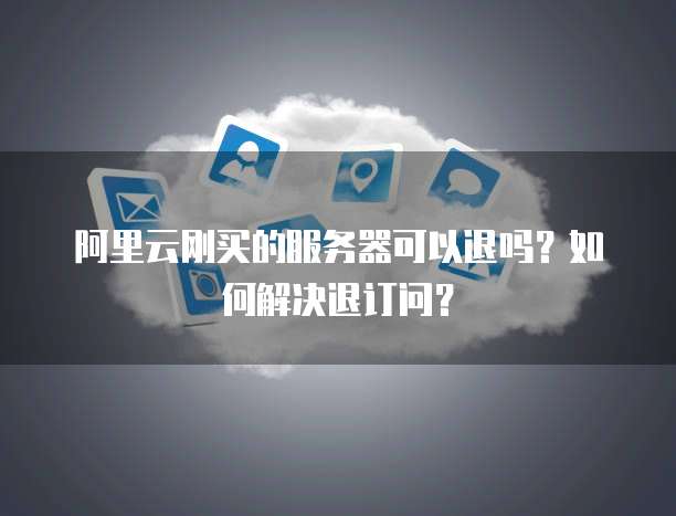 阿里云刚买的服务器可以退吗?如何解决退订问?