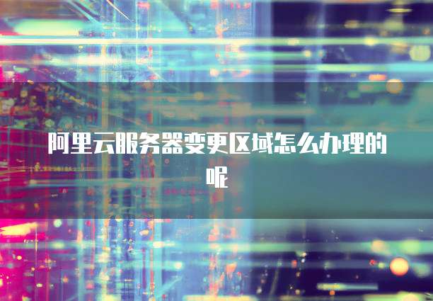 阿里云服务器变更区域怎么办理的呢